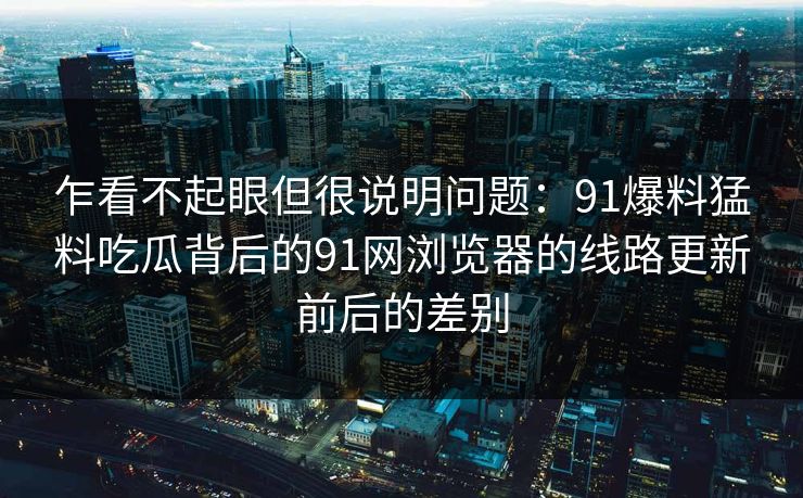 乍看不起眼但很说明问题：91爆料猛料吃瓜背后的91网浏览器的线路更新前后的差别