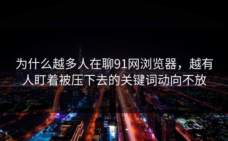 为什么越多人在聊91网浏览器,越有人盯着被压下去的关键词动向不放