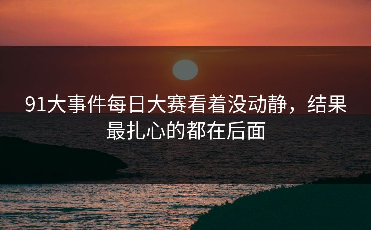 91大事件每日大赛看着没动静，结果最扎心的都在后面