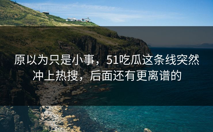 原以为只是小事，51吃瓜这条线突然冲上热搜，后面还有更离谱的