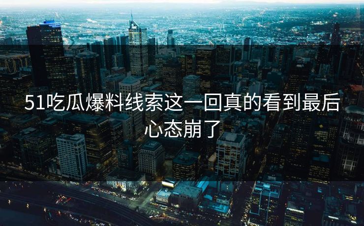51吃瓜爆料线索这一回真的看到最后心态崩了
