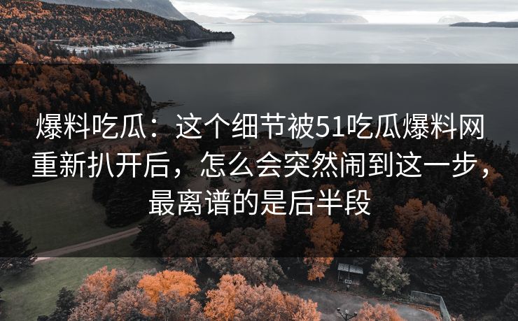 爆料吃瓜:这个细节被51吃瓜爆料网重新扒开后,怎么会突然闹到这一步,最离谱的是后半段