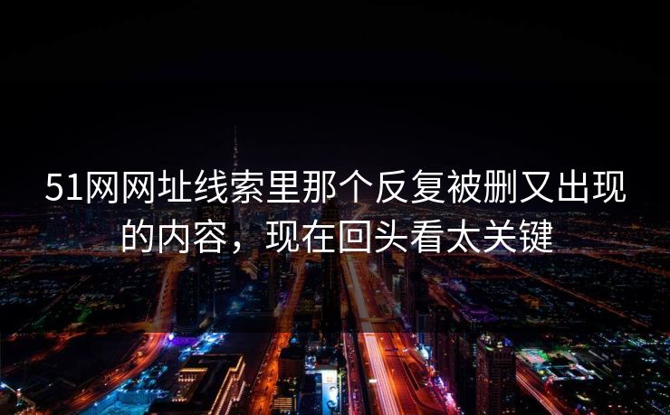 51网网址线索里那个反复被删又出现的内容，现在回头看太关键