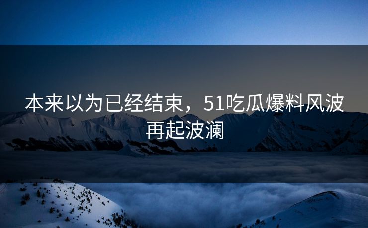 本来以为已经结束，51吃瓜爆料风波再起波澜