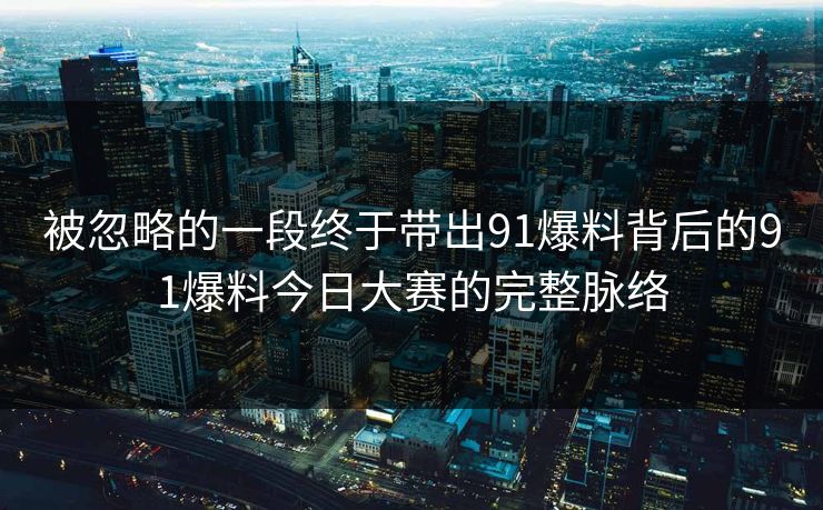 被忽略的一段终于带出91爆料背后的91爆料今日大赛的完整脉络