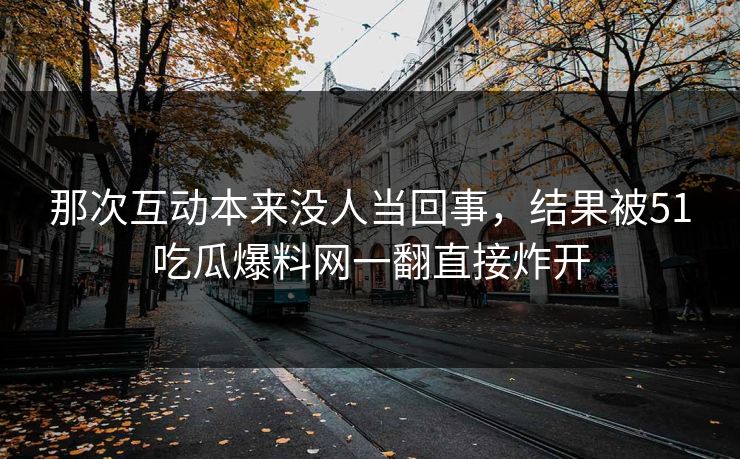 那次互动本来没人当回事，结果被51吃瓜爆料网一翻直接炸开