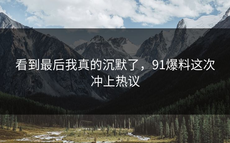 看到最后我真的沉默了，91爆料这次冲上热议