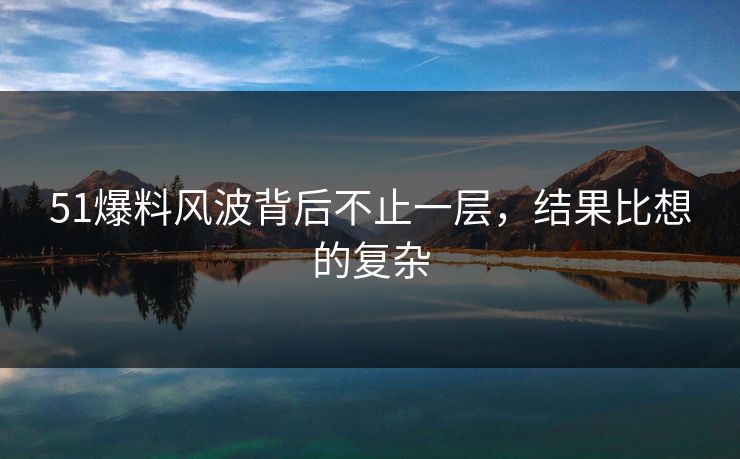 51爆料风波背后不止一层，结果比想的复杂