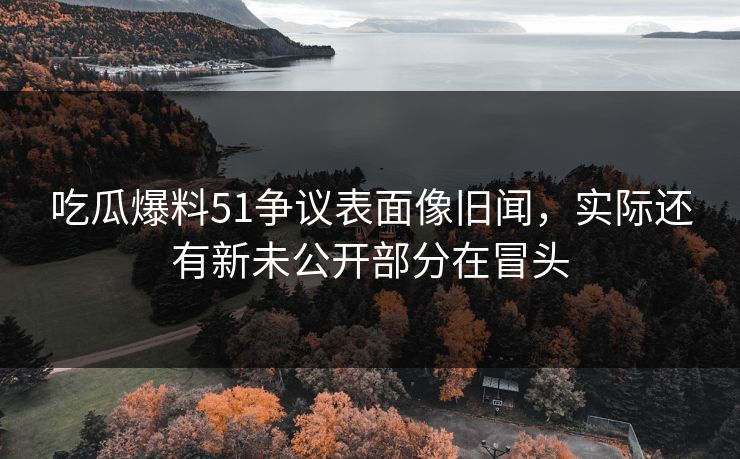 吃瓜爆料51争议表面像旧闻，实际还有新未公开部分在冒头