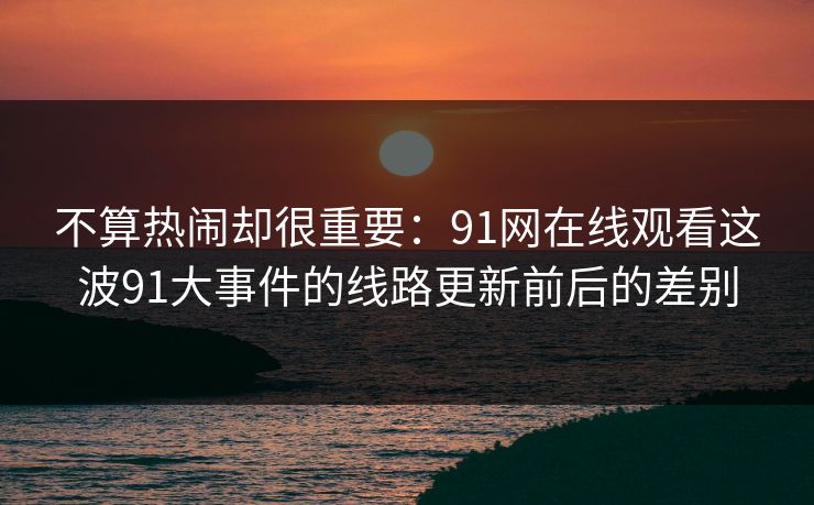 不算热闹却很重要：91网在线观看这波91大事件的线路更新前后的差别