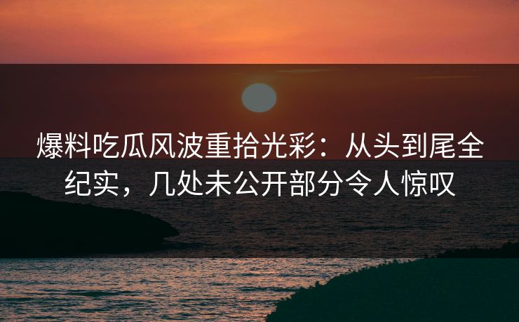 爆料吃瓜风波重拾光彩：从头到尾全纪实，几处未公开部分令人惊叹