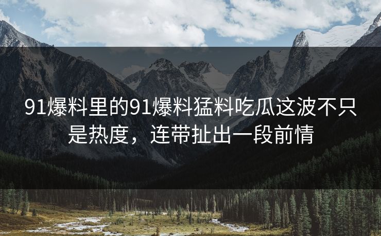91爆料里的91爆料猛料吃瓜这波不只是热度,连带扯出一段前情