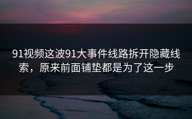 91视频这波91大事件线路拆开隐藏线索，原来前面铺垫都是为了这一步