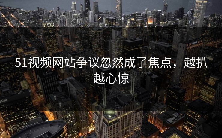 51视频网站争议忽然成了焦点，越扒越心惊