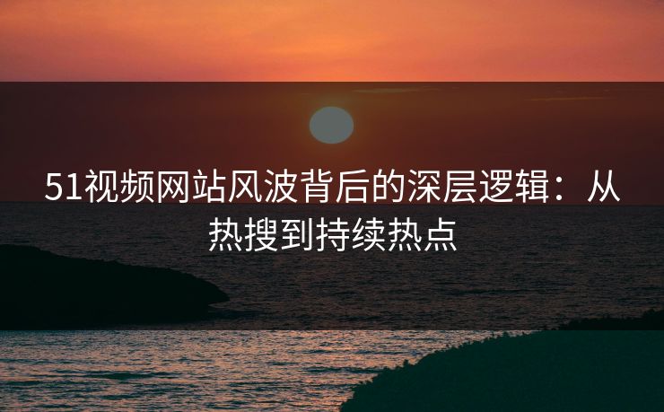 51视频网站风波背后的深层逻辑：从热搜到持续热点