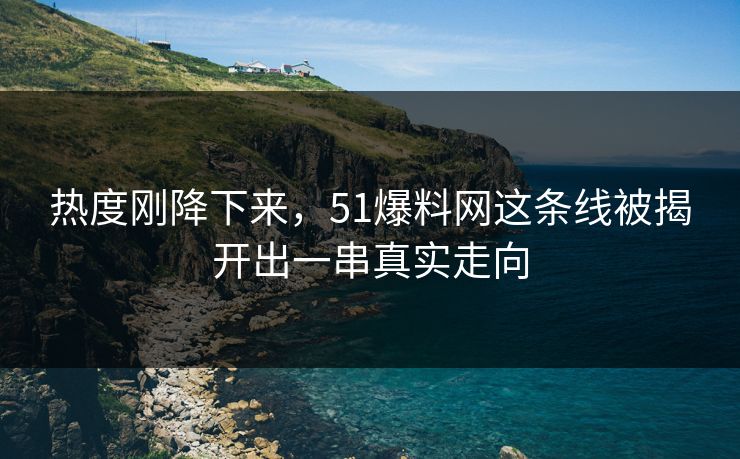 热度刚降下来，51爆料网这条线被揭开出一串真实走向