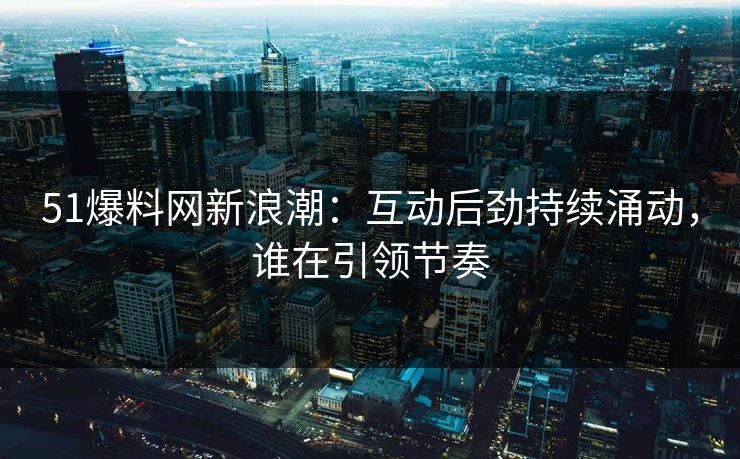 51爆料网新浪潮：互动后劲持续涌动，谁在引领节奏