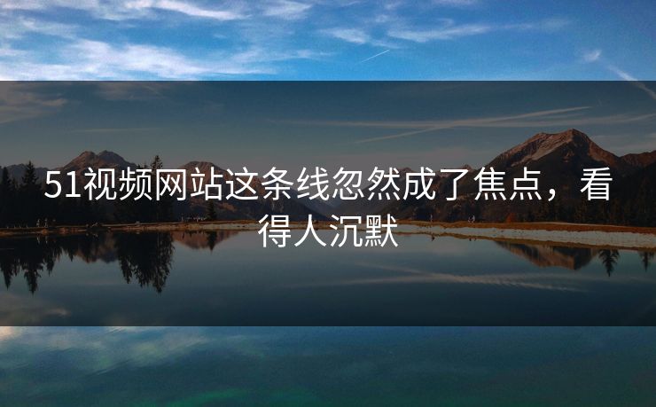 51视频网站这条线忽然成了焦点，看得人沉默