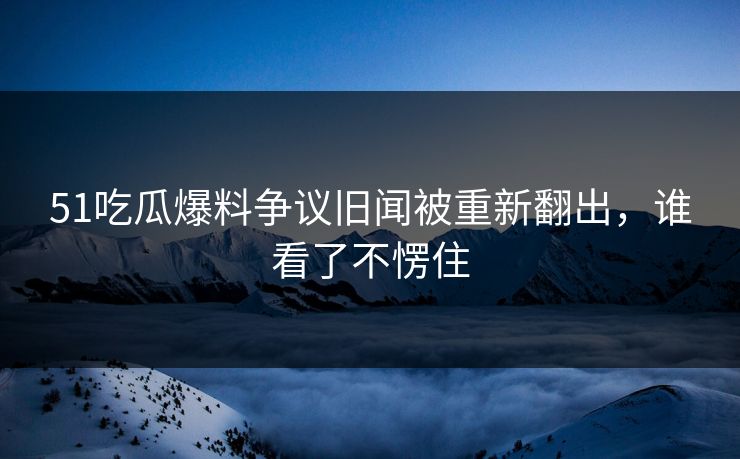 51吃瓜爆料争议旧闻被重新翻出，谁看了不愣住