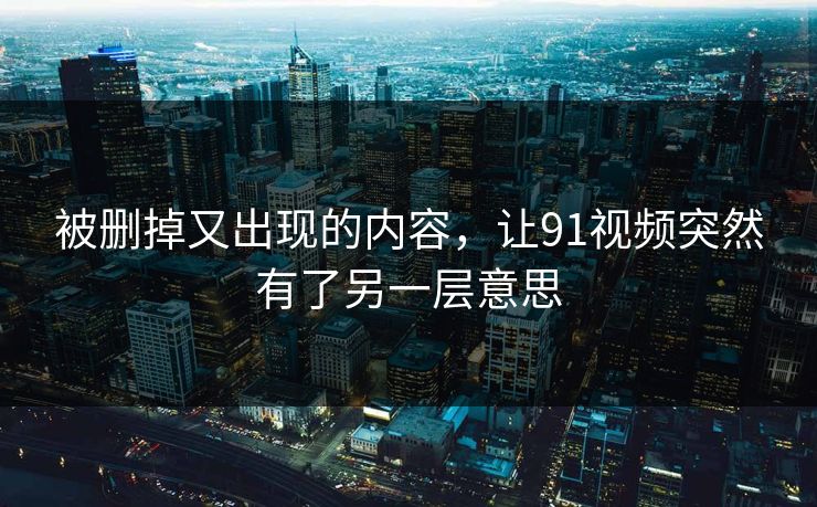被删掉又出现的内容，让91视频突然有了另一层意思