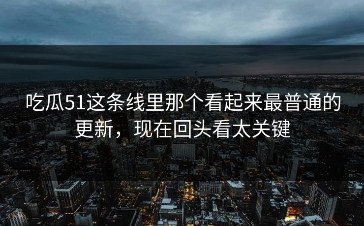 吃瓜51这条线里那个看起来最普通的更新，现在回头看太关键
