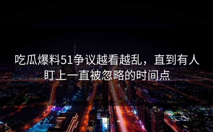吃瓜爆料51争议越看越乱，直到有人盯上一直被忽略的时间点