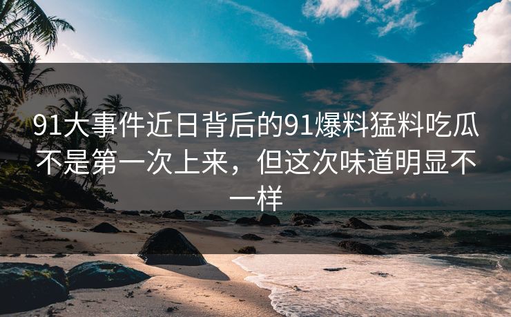 91大事件近日背后的91爆料猛料吃瓜不是第一次上来，但这次味道明显不一样