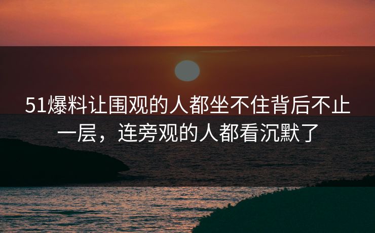 51爆料让围观的人都坐不住背后不止一层，连旁观的人都看沉默了