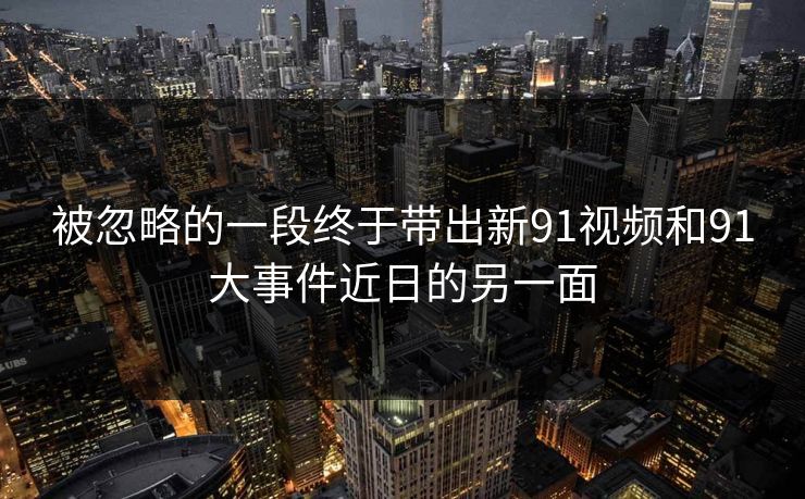 被忽略的一段终于带出新91视频和91大事件近日的另一面