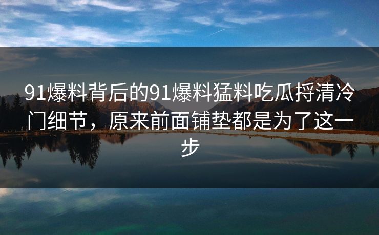 91爆料背后的91爆料猛料吃瓜捋清冷门细节，原来前面铺垫都是为了这一步