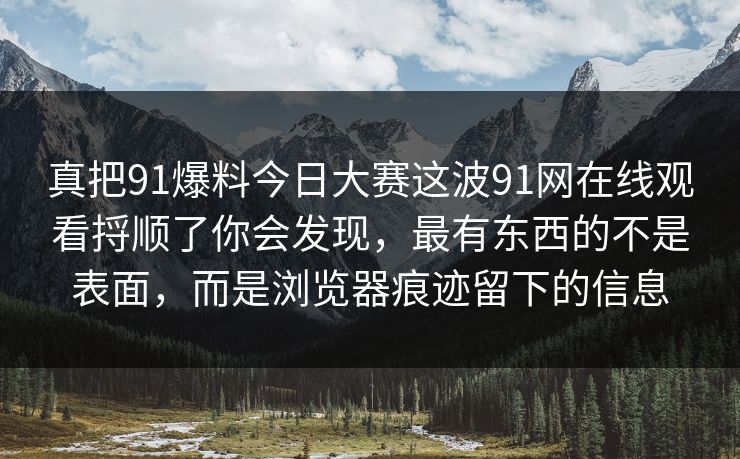 真把91爆料今日大赛这波91网在线观看捋顺了你会发现，最有东西的不是表面，而是浏览器痕迹留下的信息