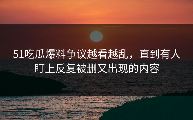 51吃瓜爆料争议越看越乱，直到有人盯上反复被删又出现的内容