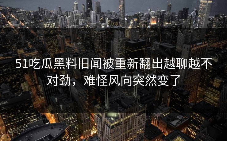 51吃瓜黑料旧闻被重新翻出越聊越不对劲，难怪风向突然变了