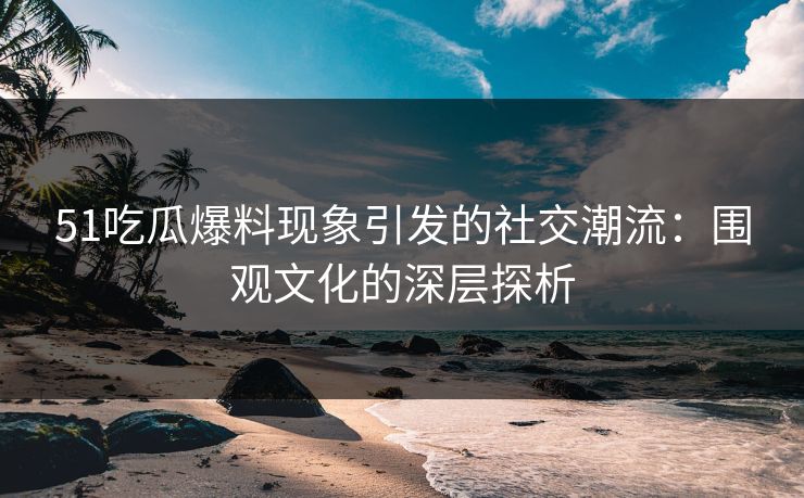 51吃瓜爆料现象引发的社交潮流：围观文化的深层探析
