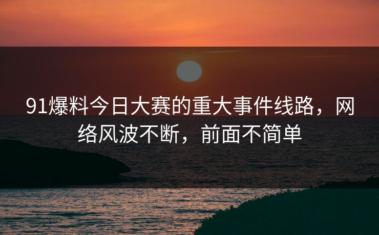 91爆料今日大赛的重大事件线路，网络风波不断，前面不简单